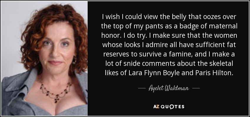 I wish I could view the belly that oozes over the top of my pants as a badge of maternal honor. I do try. I make sure that the women whose looks I admire all have sufficient fat reserves to survive a famine, and I make a lot of snide comments about the skeletal likes of Lara Flynn Boyle and Paris Hilton. - Ayelet Waldman