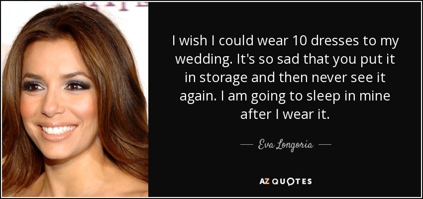 I wish I could wear 10 dresses to my wedding. It's so sad that you put it in storage and then never see it again. I am going to sleep in mine after I wear it. - Eva Longoria