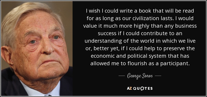 I wish I could write a book that will be read for as long as our civilization lasts. I would value it much more highly than any business success if I could contribute to an understanding of the world in which we live or, better yet, if I could help to preserve the economic and political system that has allowed me to flourish as a participant. - George Soros