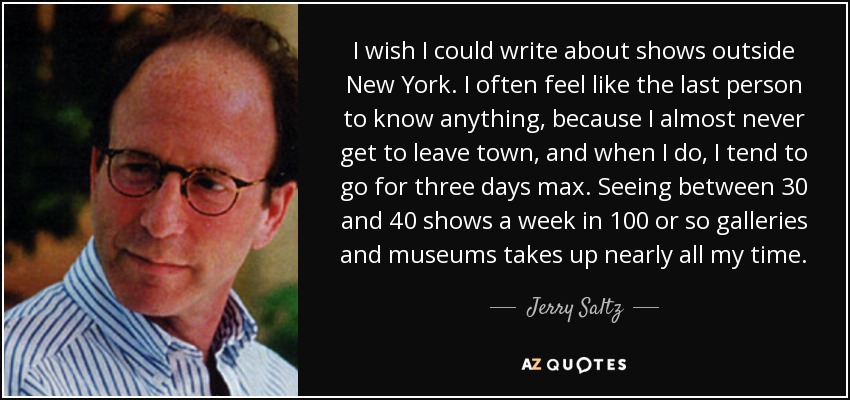 I wish I could write about shows outside New York. I often feel like the last person to know anything, because I almost never get to leave town, and when I do, I tend to go for three days max. Seeing between 30 and 40 shows a week in 100 or so galleries and museums takes up nearly all my time. - Jerry Saltz
