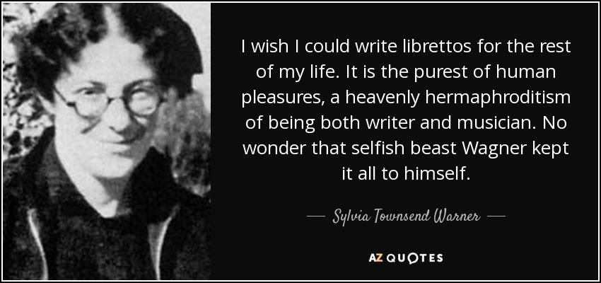 I wish I could write librettos for the rest of my life. It is the purest of human pleasures, a heavenly hermaphroditism of being both writer and musician. No wonder that selfish beast Wagner kept it all to himself. - Sylvia Townsend Warner