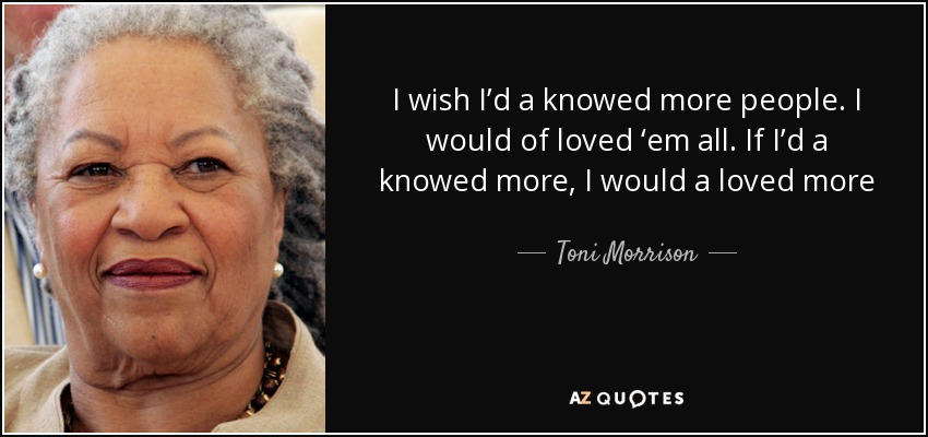 I wish I’d a knowed more people. I would of loved ‘em all. If I’d a knowed more, I would a loved more - Toni Morrison