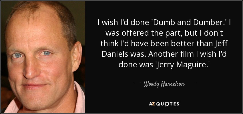 I wish I'd done 'Dumb and Dumber.' I was offered the part, but I don't think I'd have been better than Jeff Daniels was. Another film I wish I'd done was 'Jerry Maguire.' - Woody Harrelson