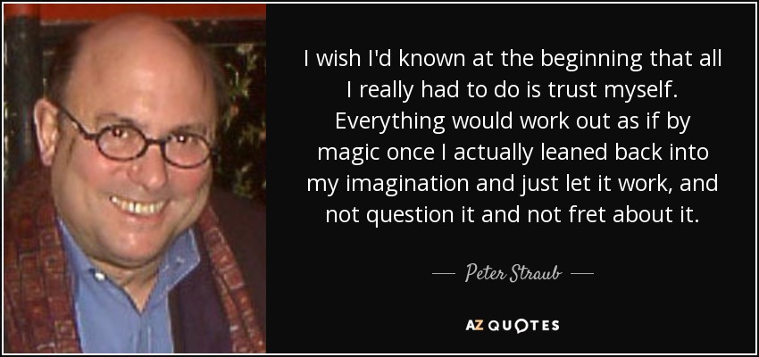 I wish I'd known at the beginning that all I really had to do is trust myself. Everything would work out as if by magic once I actually leaned back into my imagination and just let it work, and not question it and not fret about it. - Peter Straub