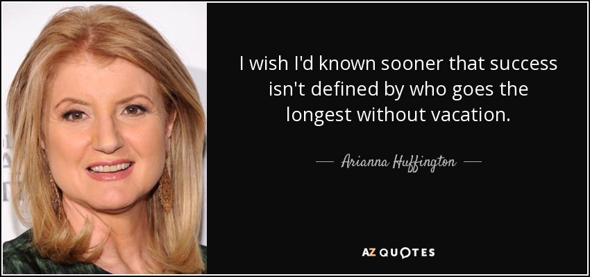 I wish I'd known sooner that success isn't defined by who goes the longest without vacation. - Arianna Huffington