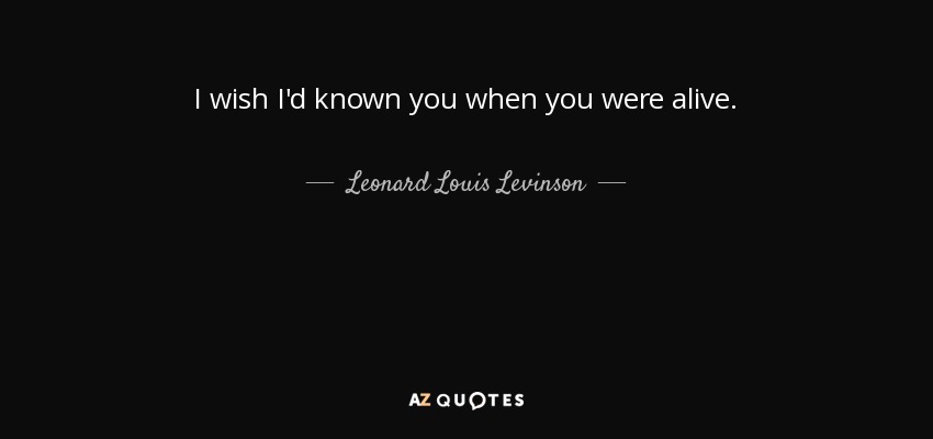 I wish I'd known you when you were alive. - Leonard Louis Levinson