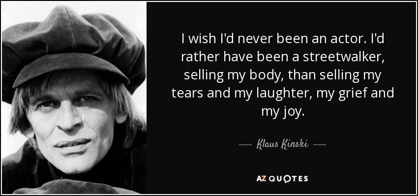 I wish I'd never been an actor. I'd rather have been a streetwalker, selling my body, than selling my tears and my laughter, my grief and my joy. - Klaus Kinski