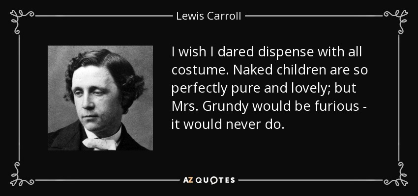 I wish I dared dispense with all costume. Naked children are so perfectly pure and lovely; but Mrs. Grundy would be furious - it would never do. - Lewis Carroll