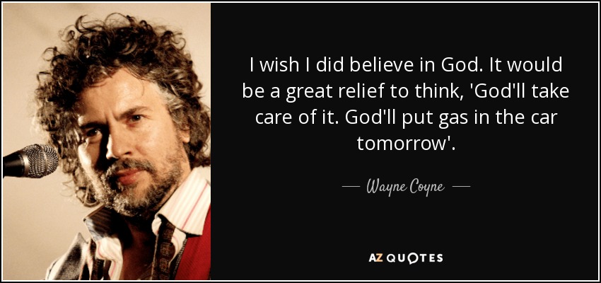 I wish I did believe in God. It would be a great relief to think, 'God'll take care of it. God'll put gas in the car tomorrow'. - Wayne Coyne