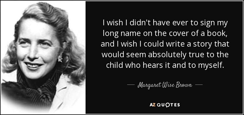 I wish I didn't have ever to sign my long name on the cover of a book, and I wish I could write a story that would seem absolutely true to the child who hears it and to myself. - Margaret Wise Brown