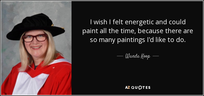I wish I felt energetic and could paint all the time, because there are so many paintings I'd like to do. - Wanda Koop