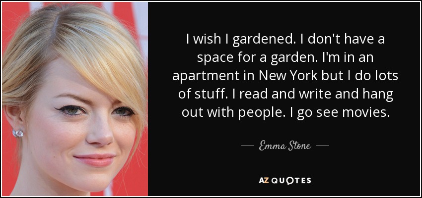 I wish I gardened. I don't have a space for a garden. I'm in an apartment in New York but I do lots of stuff. I read and write and hang out with people. I go see movies. - Emma Stone