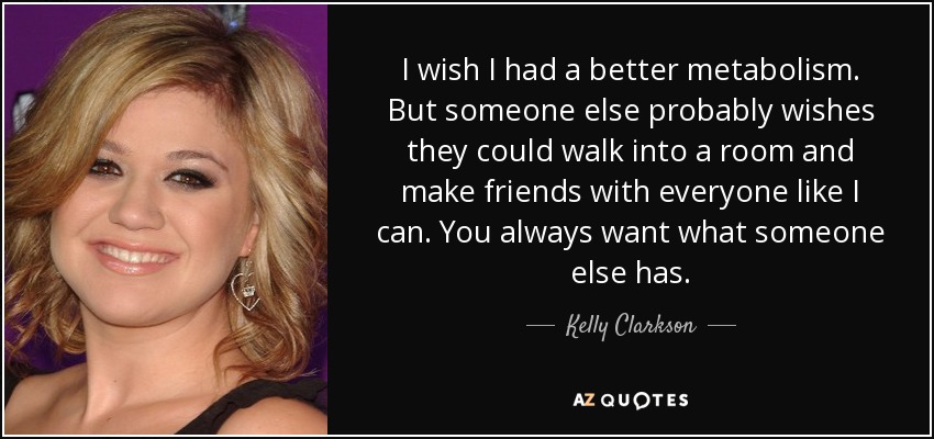 I wish I had a better metabolism. But someone else probably wishes they could walk into a room and make friends with everyone like I can. You always want what someone else has. - Kelly Clarkson