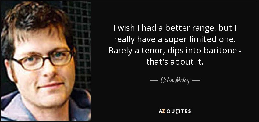 I wish I had a better range, but I really have a super-limited one. Barely a tenor, dips into baritone - that's about it. - Colin Meloy