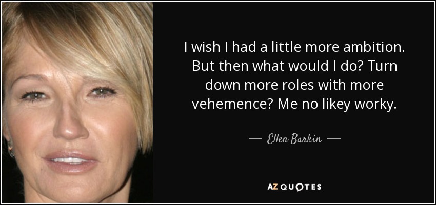 I wish I had a little more ambition. But then what would I do? Turn down more roles with more vehemence? Me no likey worky. - Ellen Barkin