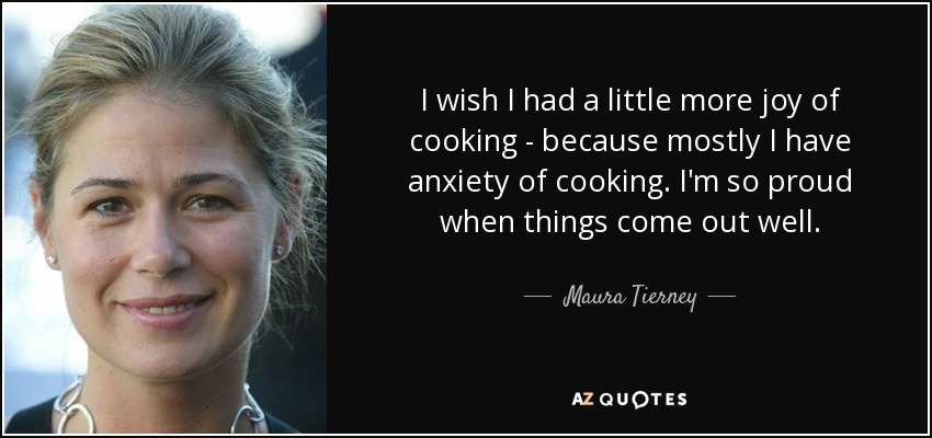 I wish I had a little more joy of cooking - because mostly I have anxiety of cooking. I'm so proud when things come out well. - Maura Tierney
