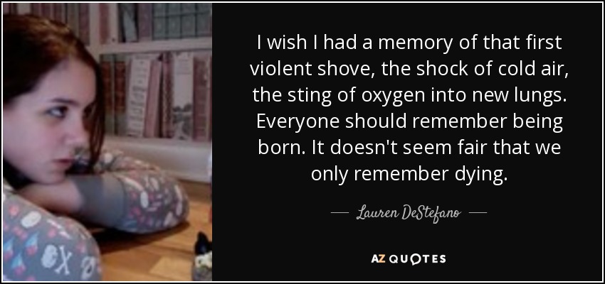 I wish I had a memory of that first violent shove, the shock of cold air, the sting of oxygen into new lungs. Everyone should remember being born. It doesn't seem fair that we only remember dying. - Lauren DeStefano
