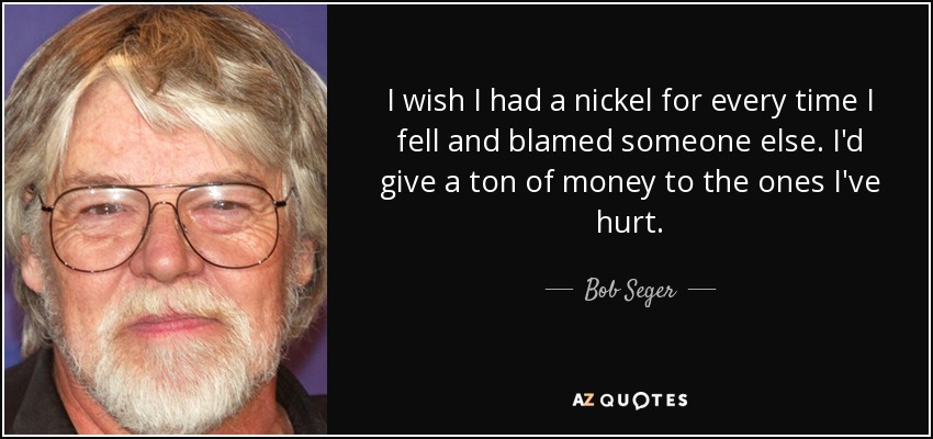 I wish I had a nickel for every time I fell and blamed someone else. I'd give a ton of money to the ones I've hurt. - Bob Seger