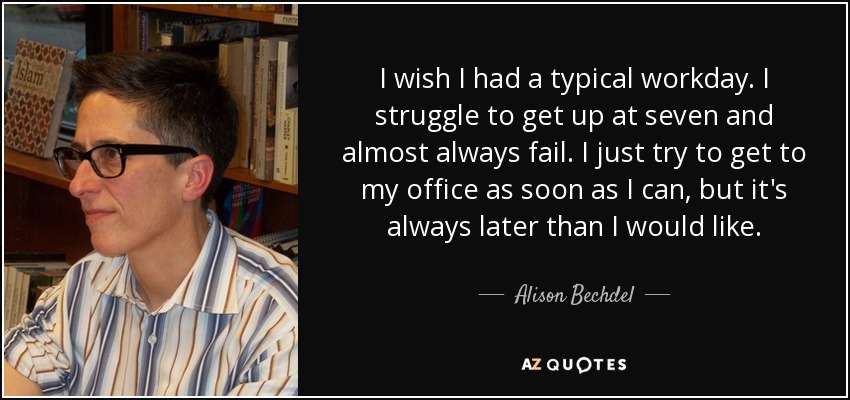 I wish I had a typical workday. I struggle to get up at seven and almost always fail. I just try to get to my office as soon as I can, but it's always later than I would like. - Alison Bechdel