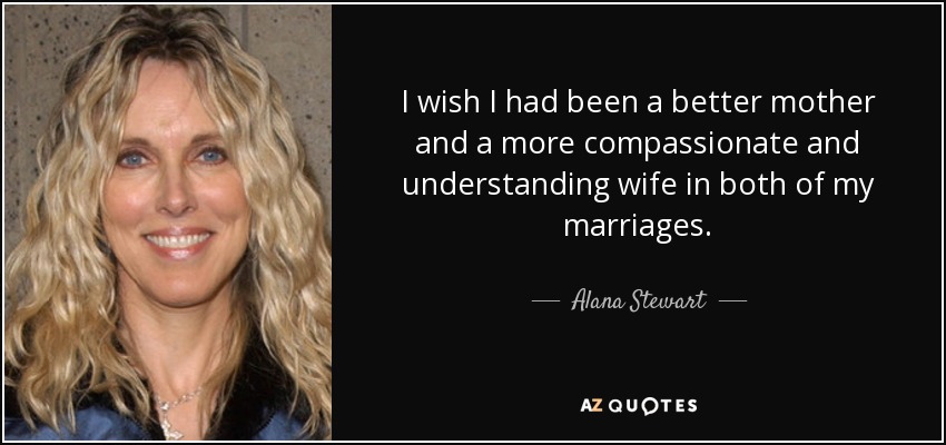 I wish I had been a better mother and a more compassionate and understanding wife in both of my marriages. - Alana Stewart