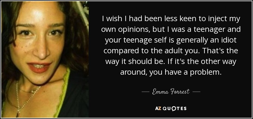 I wish I had been less keen to inject my own opinions, but I was a teenager and your teenage self is generally an idiot compared to the adult you. That's the way it should be. If it's the other way around, you have a problem. - Emma Forrest