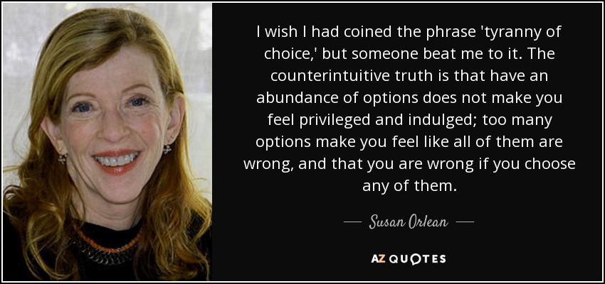 I wish I had coined the phrase 'tyranny of choice,' but someone beat me to it. The counterintuitive truth is that have an abundance of options does not make you feel privileged and indulged; too many options make you feel like all of them are wrong, and that you are wrong if you choose any of them. - Susan Orlean