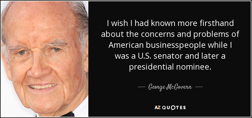 I wish I had known more firsthand about the concerns and problems of American businesspeople while I was a U.S. senator and later a presidential nominee. - George McGovern