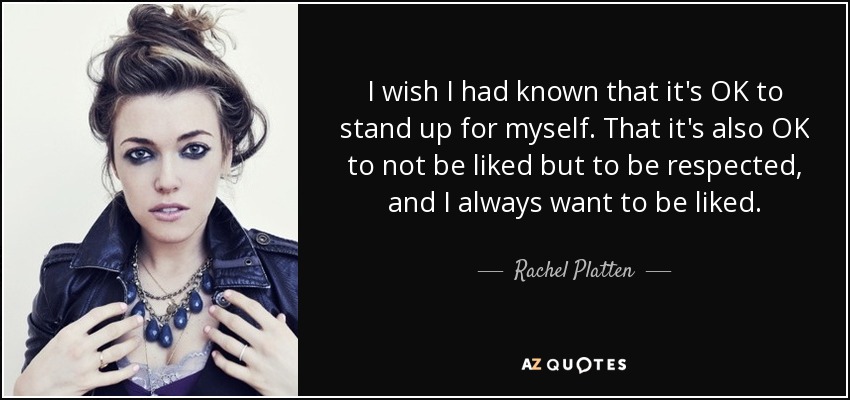 I wish I had known that it's OK to stand up for myself. That it's also OK to not be liked but to be respected, and I always want to be liked. - Rachel Platten