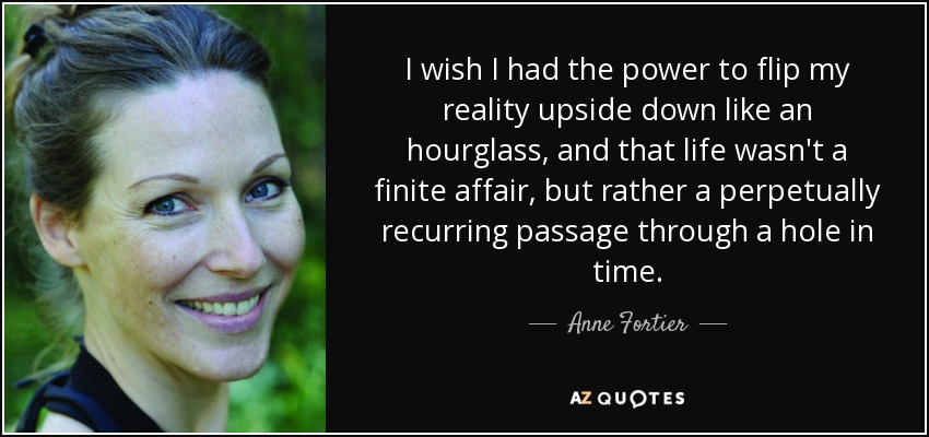 I wish I had the power to flip my reality upside down like an hourglass, and that life wasn't a finite affair, but rather a perpetually recurring passage through a hole in time. - Anne Fortier