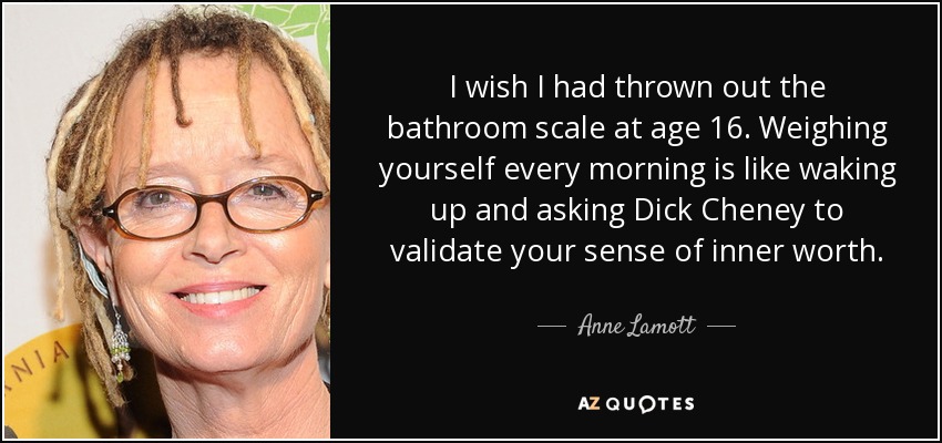 I wish I had thrown out the bathroom scale at age 16. Weighing yourself every morning is like waking up and asking Dick Cheney to validate your sense of inner worth. - Anne Lamott