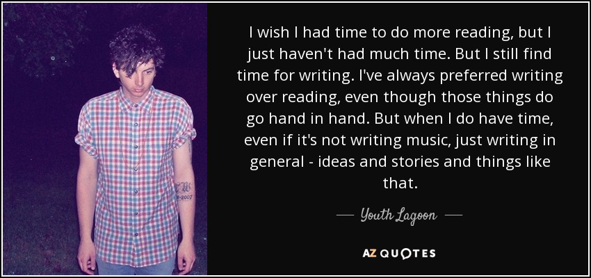 I wish I had time to do more reading, but I just haven't had much time. But I still find time for writing. I've always preferred writing over reading, even though those things do go hand in hand. But when I do have time, even if it's not writing music, just writing in general - ideas and stories and things like that. - Youth Lagoon