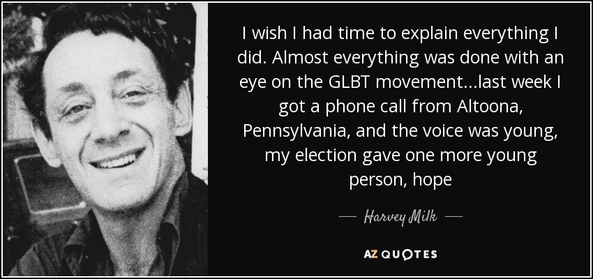 I wish I had time to explain everything I did. Almost everything was done with an eye on the GLBT movement...last week I got a phone call from Altoona, Pennsylvania, and the voice was young, my election gave one more young person, hope - Harvey Milk