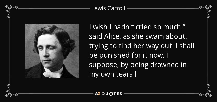 I wish I hadn't cried so much!” said Alice, as she swam about, trying to find her way out. I shall be punished for it now, I suppose, by being drowned in my own tears ! - Lewis Carroll