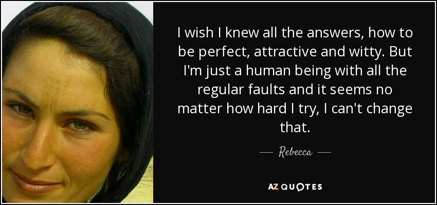I wish I knew all the answers, how to be perfect, attractive and witty. But I'm just a human being with all the regular faults and it seems no matter how hard I try, I can't change that. - Rebecca
