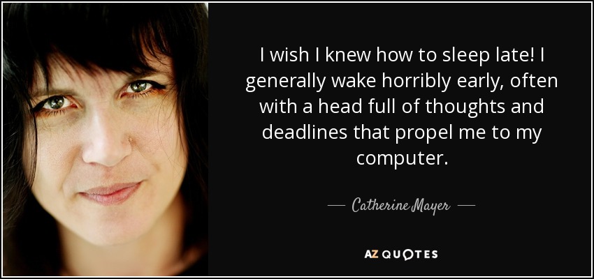 I wish I knew how to sleep late! I generally wake horribly early, often with a head full of thoughts and deadlines that propel me to my computer. - Catherine Mayer