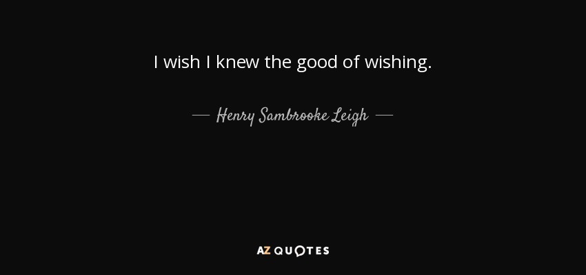 I wish I knew the good of wishing. - Henry Sambrooke Leigh