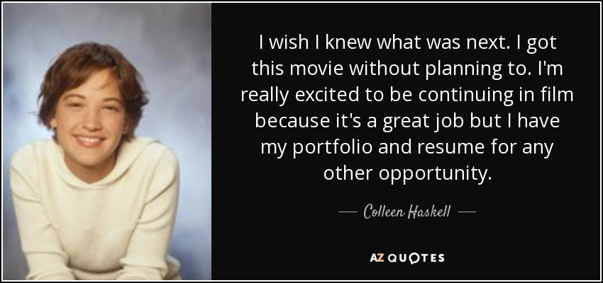 I wish I knew what was next. I got this movie without planning to. I'm really excited to be continuing in film because it's a great job but I have my portfolio and resume for any other opportunity. - Colleen Haskell