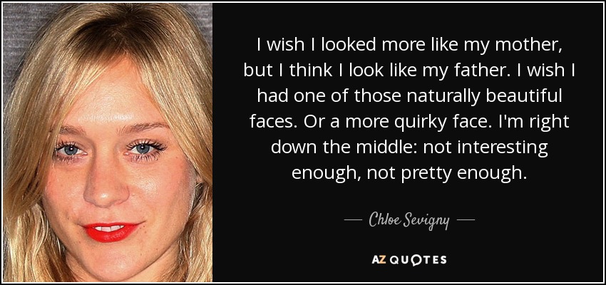 I wish I looked more like my mother, but I think I look like my father. I wish I had one of those naturally beautiful faces. Or a more quirky face. I'm right down the middle: not interesting enough, not pretty enough. - Chloe Sevigny