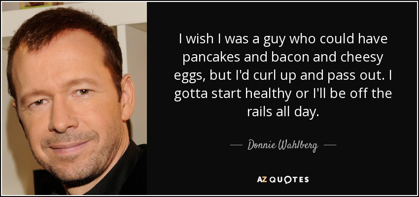 I wish I was a guy who could have pancakes and bacon and cheesy eggs, but I'd curl up and pass out. I gotta start healthy or I'll be off the rails all day. - Donnie Wahlberg