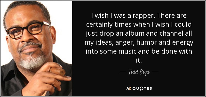 I wish I was a rapper. There are certainly times when I wish I could just drop an album and channel all my ideas, anger, humor and energy into some music and be done with it. - Todd Boyd