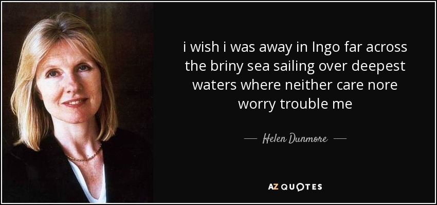 i wish i was away in Ingo far across the briny sea sailing over deepest waters where neither care nore worry trouble me - Helen Dunmore