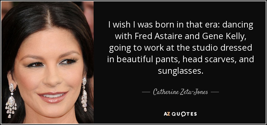 I wish I was born in that era: dancing with Fred Astaire and Gene Kelly, going to work at the studio dressed in beautiful pants, head scarves, and sunglasses. - Catherine Zeta-Jones