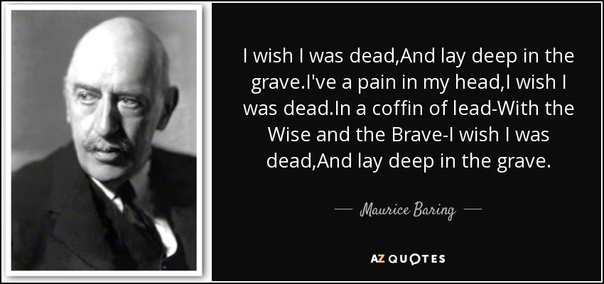 I wish I was dead,And lay deep in the grave.I've a pain in my head,I wish I was dead.In a coffin of lead-With the Wise and the Brave-I wish I was dead,And lay deep in the grave. - Maurice Baring