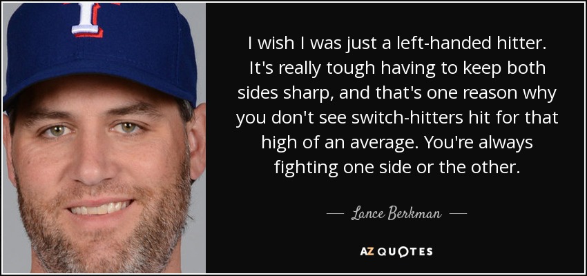 I wish I was just a left-handed hitter. It's really tough having to keep both sides sharp, and that's one reason why you don't see switch-hitters hit for that high of an average. You're always fighting one side or the other. - Lance Berkman