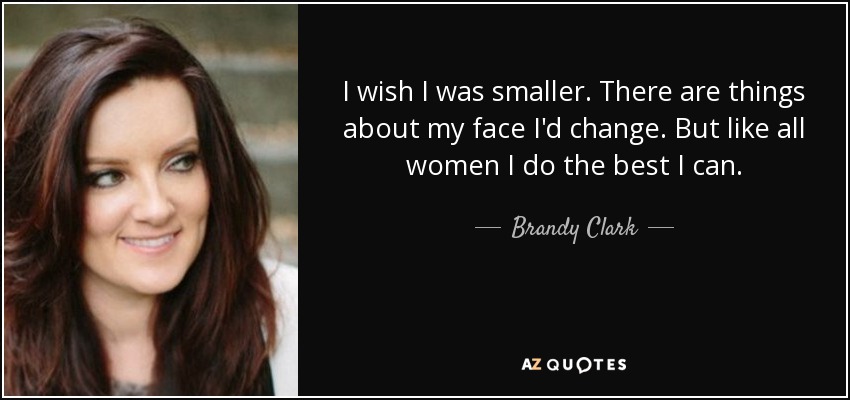 I wish I was smaller. There are things about my face I'd change. But like all women I do the best I can. - Brandy Clark