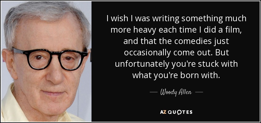 I wish I was writing something much more heavy each time I did a film, and that the comedies just occasionally come out. But unfortunately you're stuck with what you're born with. - Woody Allen