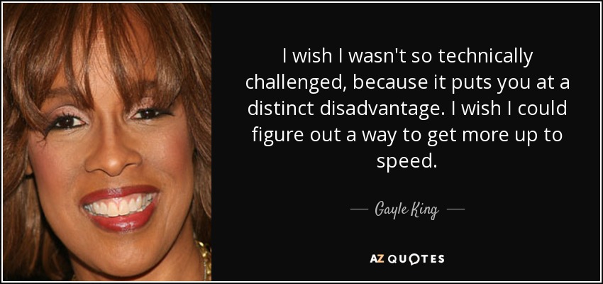 I wish I wasn't so technically challenged, because it puts you at a distinct disadvantage. I wish I could figure out a way to get more up to speed. - Gayle King