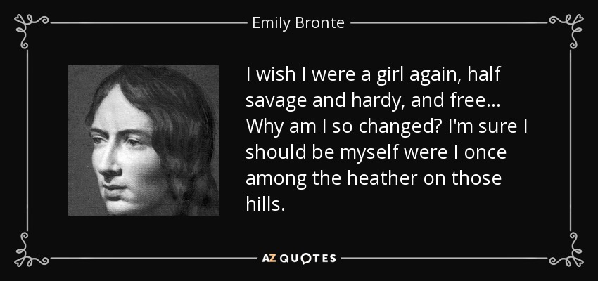 I wish I were a girl again, half savage and hardy, and free... Why am I so changed? I'm sure I should be myself were I once among the heather on those hills. - Emily Bronte