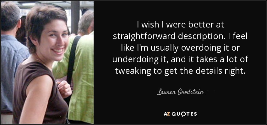 I wish I were better at straightforward description. I feel like I'm usually overdoing it or underdoing it, and it takes a lot of tweaking to get the details right. - Lauren Grodstein