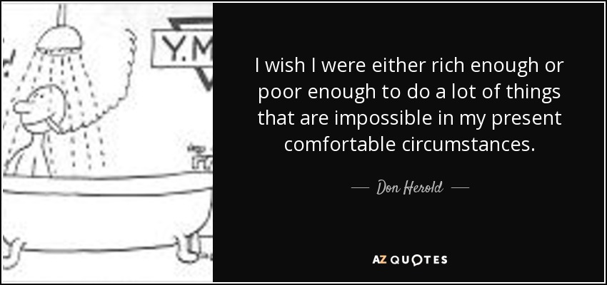 I wish I were either rich enough or poor enough to do a lot of things that are impossible in my present comfortable circumstances. - Don Herold